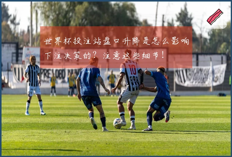 世界杯投注站盘口升降是怎么影响下注决策的？注意这些细节！